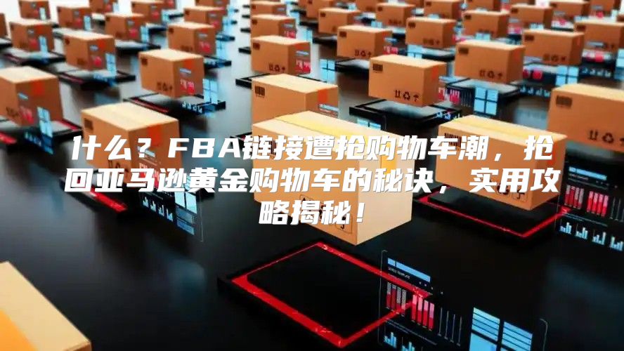 什么？FBA链接遭抢购物车潮，抢回亚马逊黄金购物车的秘诀，实用攻略揭秘！