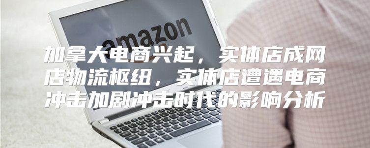 加拿大电商兴起，实体店成网店物流枢纽，实体店遭遇电商冲击加剧冲击时代的影响分析