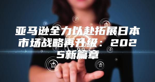 亚马逊全力以赴拓展日本市场战略再升级：2025新篇章