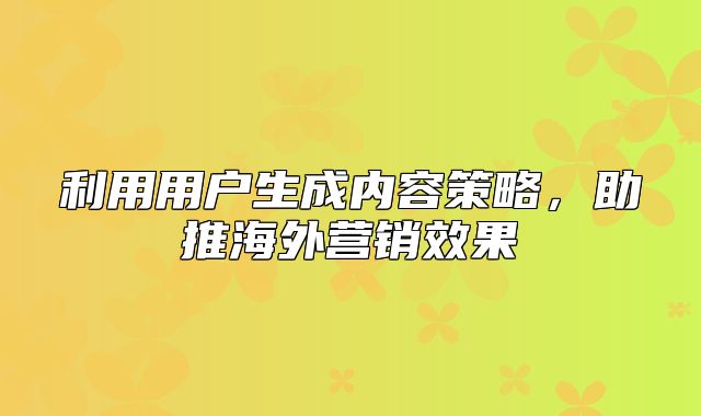 利用用户生成内容策略，助推海外营销效果