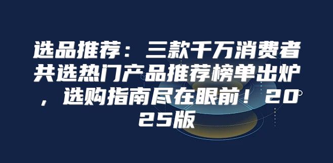 选品推荐：三款千万消费者共选热门产品推荐榜单出炉，选购指南尽在眼前！2025版