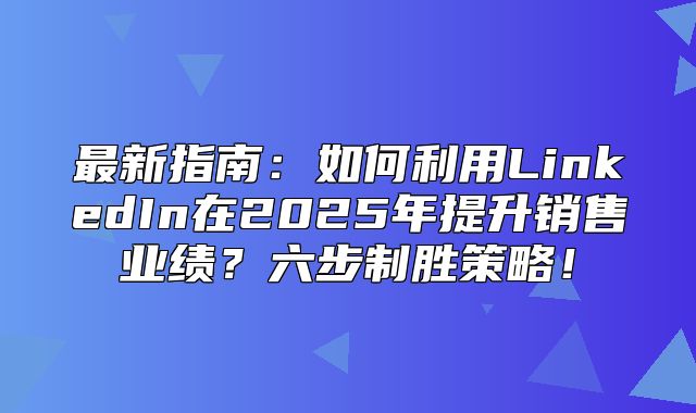 最新指南：如何利用LinkedIn在2025年提升销售业绩？六步制胜策略！