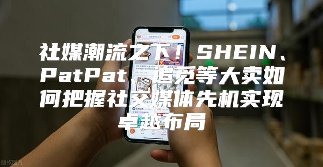 社媒潮流之下！SHEIN、PatPat、追觅等大卖如何把握社交媒体先机实现卓越布局