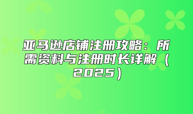 亚马逊店铺注册攻略：所需资料与注册时长详解2025