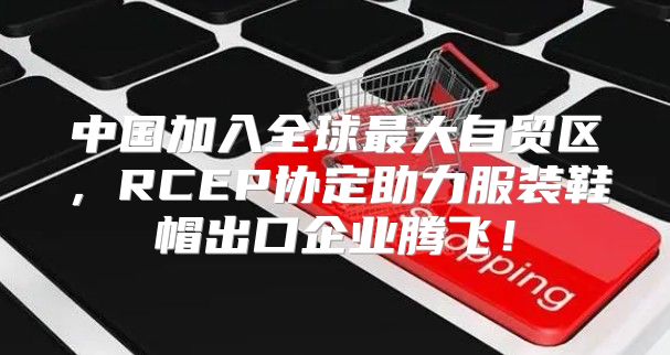 中国加入全球最大自贸区，RCEP协定助力服装鞋帽出口企业腾飞！