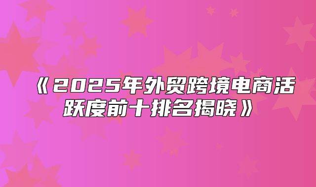 2025年外贸跨境电商活跃度前十排名揭晓