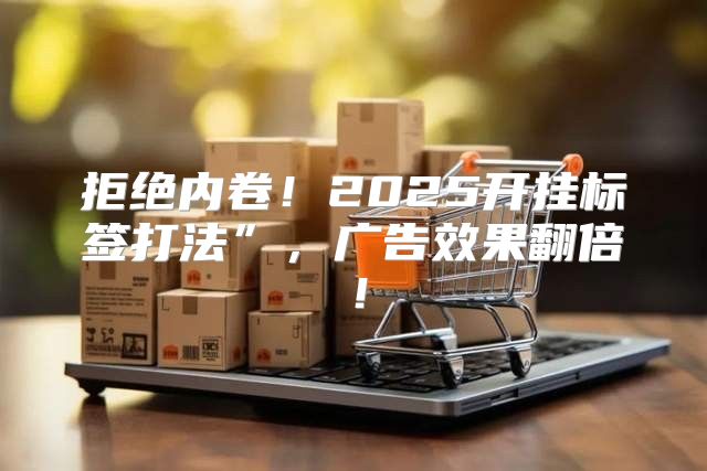 拒绝内卷！2025开挂标签打法”，广告效果翻倍！