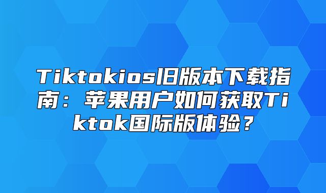 Tiktokios旧版本下载指南：苹果用户如何获取Tiktok国际版体验？