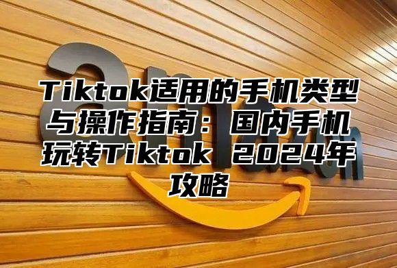 Tiktok适用的手机类型与操作指南：国内手机玩转Tiktok 2025年攻略