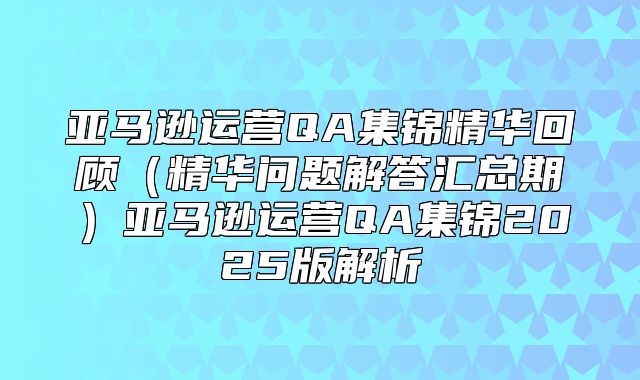 亚马逊运营QA集锦精华回顾精华问题解答汇总期亚马逊运营QA集锦2025版解析
