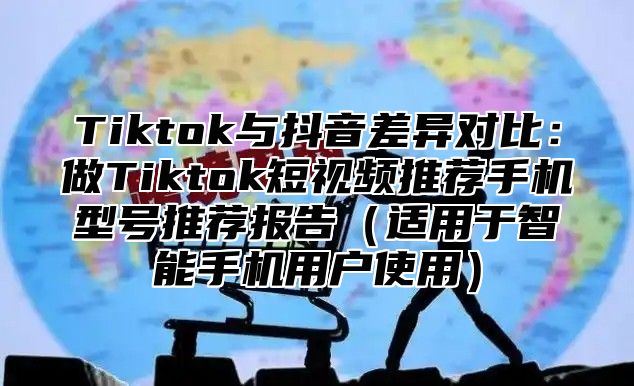 Tiktok与抖音差异对比：做Tiktok短视频推荐手机型号推荐报告适用于智能手机用户使用
