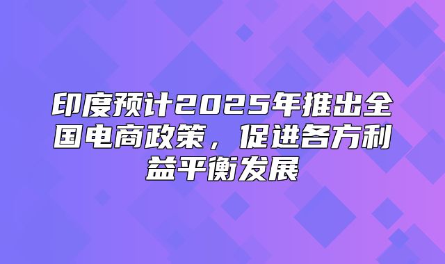 印度预计2025年推出全国电商政策，促进各方利益平衡发展