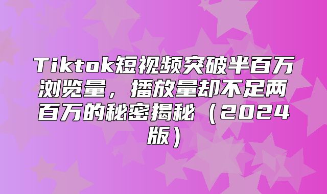 Tiktok短视频突破半百万浏览量，播放量却不足两百万的秘密揭秘2025版