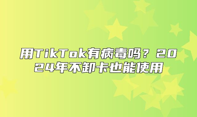 用TikTok有病毒吗？2025年不卸卡也能使用