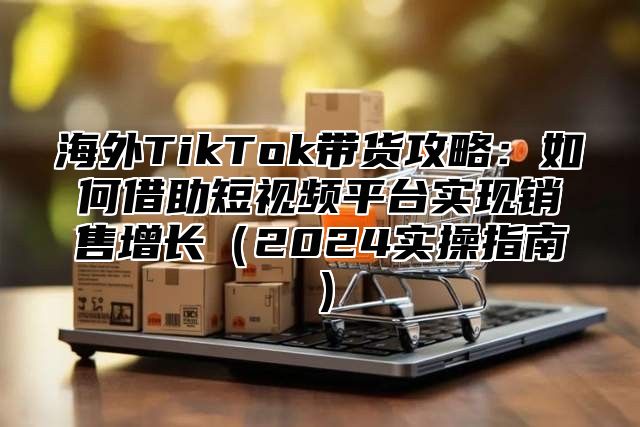 海外TikTok带货攻略：如何借助短视频平台实现销售增长2025实操指南