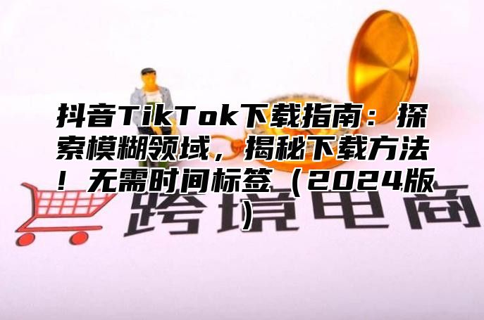 抖音TikTok下载指南：探索模糊领域，揭秘下载方法！无需时间标签2025版