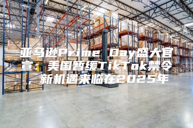 亚马逊Prime Day盛大官宣：美国暂缓TikTok禁令，新机遇来临在2025年