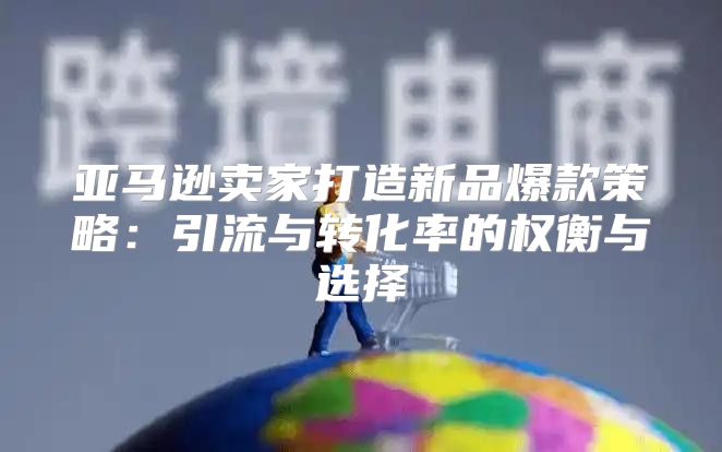 亚马逊卖家打造新品爆款策略：引流与转化率的权衡与选择