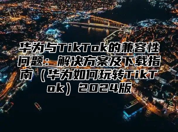 华为与TikTok的兼容性问题：解决方案及下载指南华为如何玩转TikTok2025版