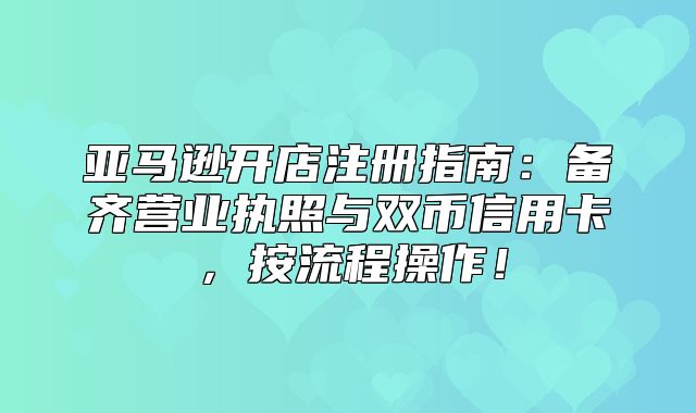 亚马逊开店注册指南：备齐营业执照与双币信用卡，按流程操作！