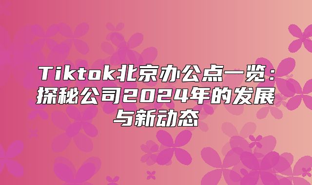 Tiktok北京办公点一览：探秘公司2025年的发展与新动态