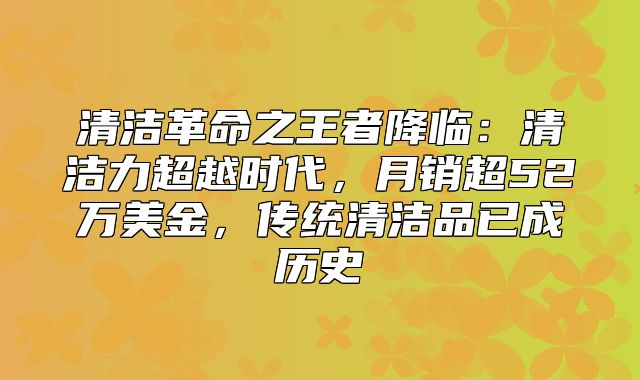 清洁革命之王者降临：清洁力超越时代，月销超52万美金，传统清洁品已成历史