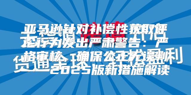 亚马逊针对补偿性获取评论行为发出严肃警告：严格审核，确保公正无误判——2025版新措施解读