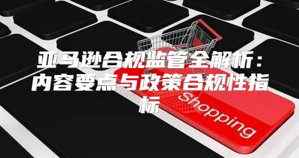 亚马逊合规监管全解析：内容要点与政策合规性指标