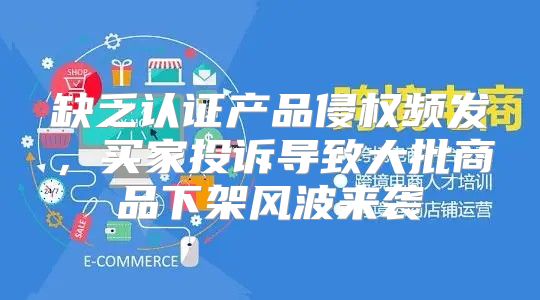 缺乏认证产品侵权频发，买家投诉导致大批商品下架风波来袭