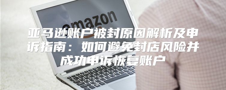 亚马逊账户被封原因解析及申诉指南：如何避免封店风险并成功申诉恢复账户