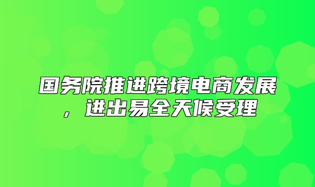 国务院推进跨境电商发展，进出易全天候受理