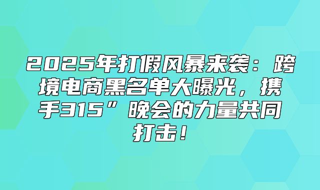 2025年打假风暴来袭：跨境电商黑名单大曝光，携手315”晚会的力量共同打击！