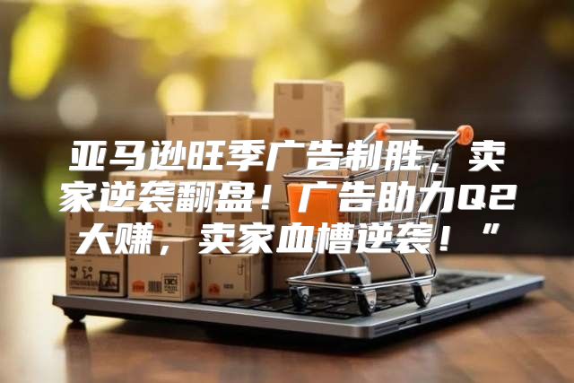 亚马逊旺季广告制胜，卖家逆袭翻盘！广告助力Q2大赚，卖家血槽逆袭！”