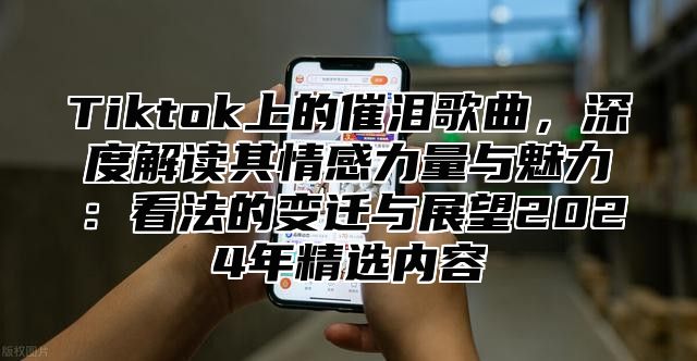 Tiktok上的催泪歌曲，深度解读其情感力量与魅力：看法的变迁与展望2025年精选内容