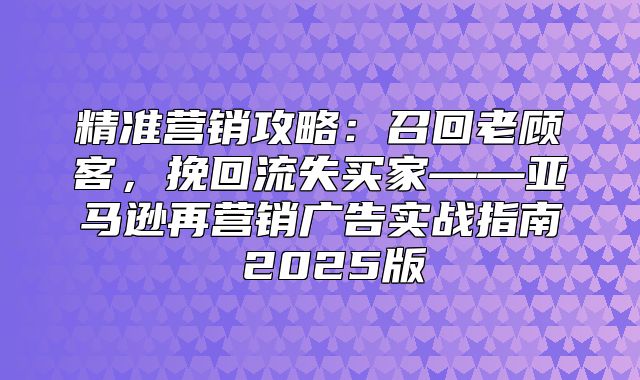 精准营销攻略：召回老顾客，挽回流失买家——亚马逊再营销广告实战指南 2025版