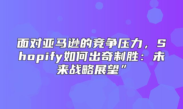 面对亚马逊的竞争压力，Shopify如何出奇制胜：未来战略展望”