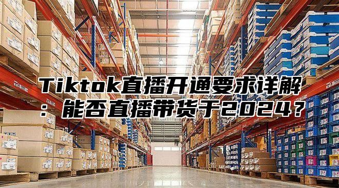 Tiktok直播开通要求详解：能否直播带货于2025？