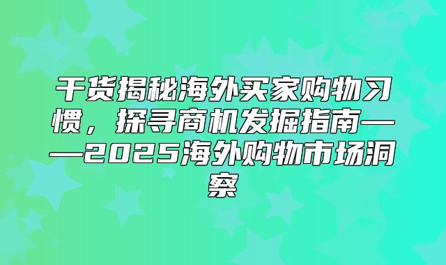 干货揭秘海外买家购物习惯，探寻商机发掘指南——2025海外购物市场洞察
