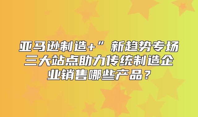 亚马逊制造+”新趋势专场三大站点助力传统制造企业销售哪些产品？