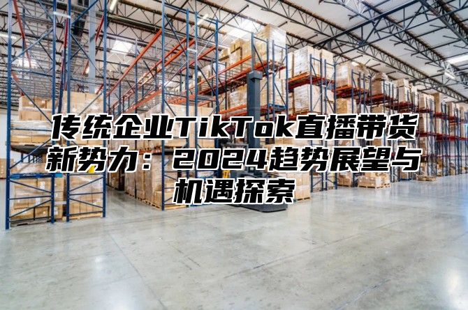 传统企业TikTok直播带货新势力：2025趋势展望与机遇探索