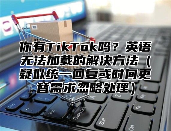 你有TikTok吗？英语无法加载的解决方法疑似统一回复或时间更替需求忽略处理