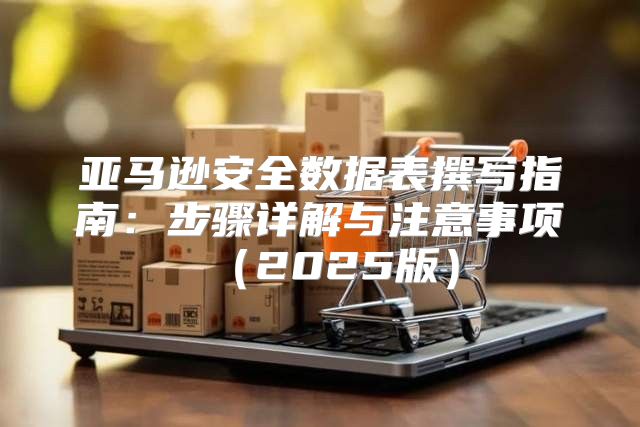 亚马逊安全数据表撰写指南：步骤详解与注意事项2025版