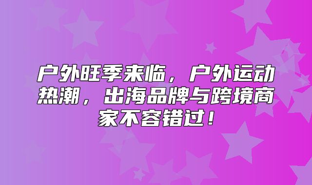 户外旺季来临，户外运动热潮，出海品牌与跨境商家不容错过！