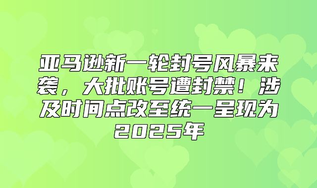 亚马逊新一轮封号风暴来袭，大批账号遭封禁！涉及时间点改至统一呈现为2025年