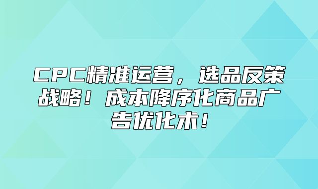CPC精准运营，选品反策战略！成本降序化商品广告优化术！