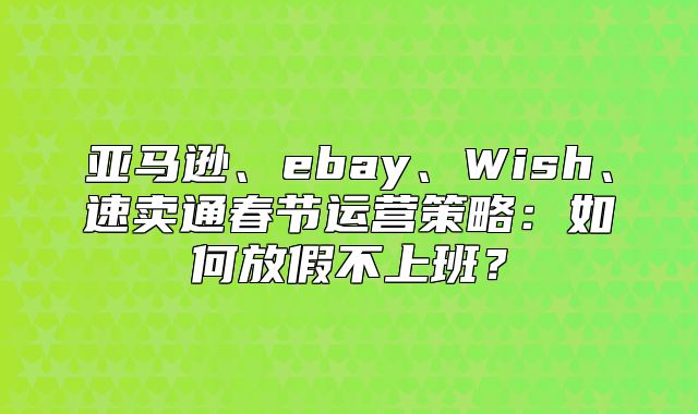 亚马逊、ebay、Wish、速卖通春节运营策略：如何放假不上班？