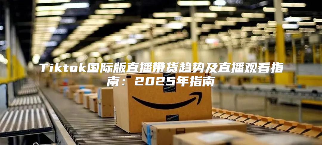 Tiktok国际版直播带货趋势及直播观看指南：2025年指南