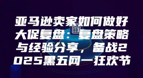 亚马逊卖家如何做好大促复盘：复盘策略与经验分享，备战2025黑五网一狂欢节