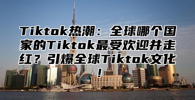 Tiktok热潮：全球哪个国家的Tiktok最受欢迎并走红？引爆全球Tiktok文化！