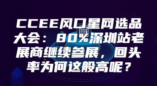 CCEE风口星网选品大会：80%深圳站老展商继续参展，回头率为何这般高呢？